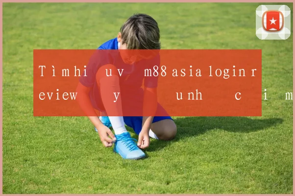 Tìm hiểu về m88 asia login review đầy đủ ưu nhược điểm